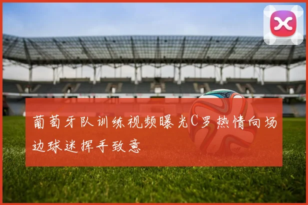 葡萄牙队训练视频曝光C罗热情向场边球迷挥手致意