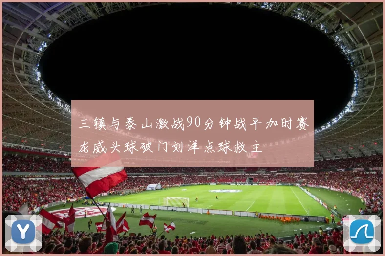 三镇与泰山激战90分钟战平加时赛龙威头球破门刘洋点球救主