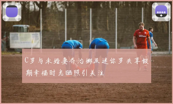 C罗与未婚妻乔治娜及迷你罗共享假期幸福时光晒照引关注