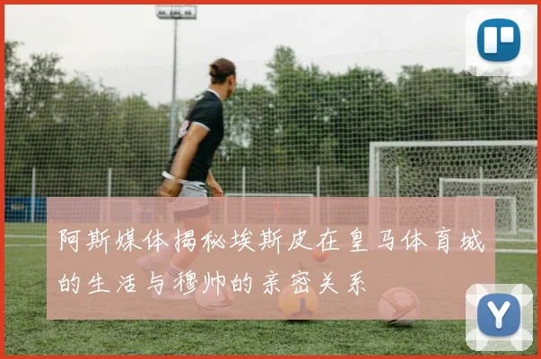 阿斯媒体揭秘埃斯皮在皇马体育城的生活与穆帅的亲密关系
