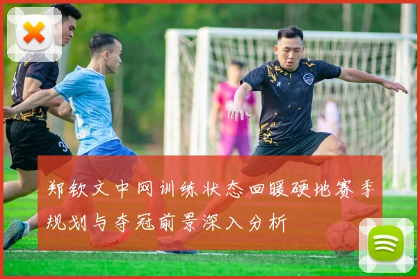 郑钦文中网训练状态回暖硬地赛季规划与夺冠前景深入分析