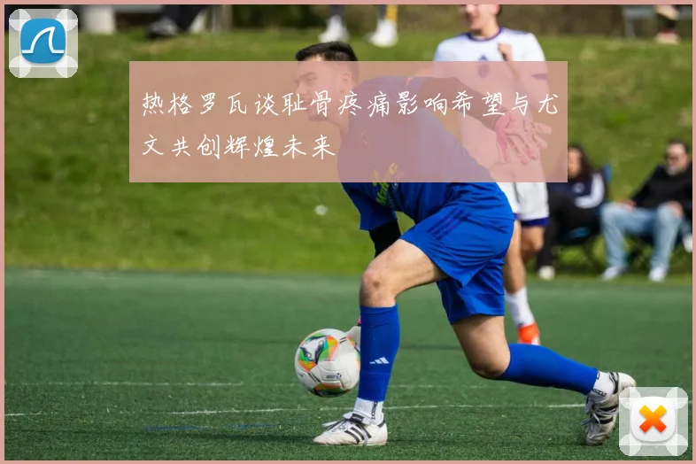 热格罗瓦谈耻骨疼痛影响希望与尤文共创辉煌未来