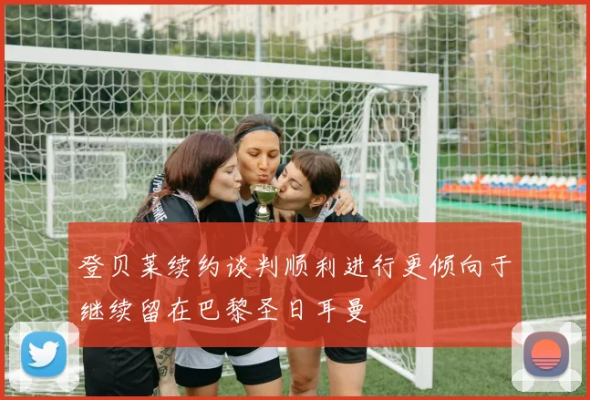 登贝莱续约谈判顺利进行更倾向于继续留在巴黎圣日耳曼