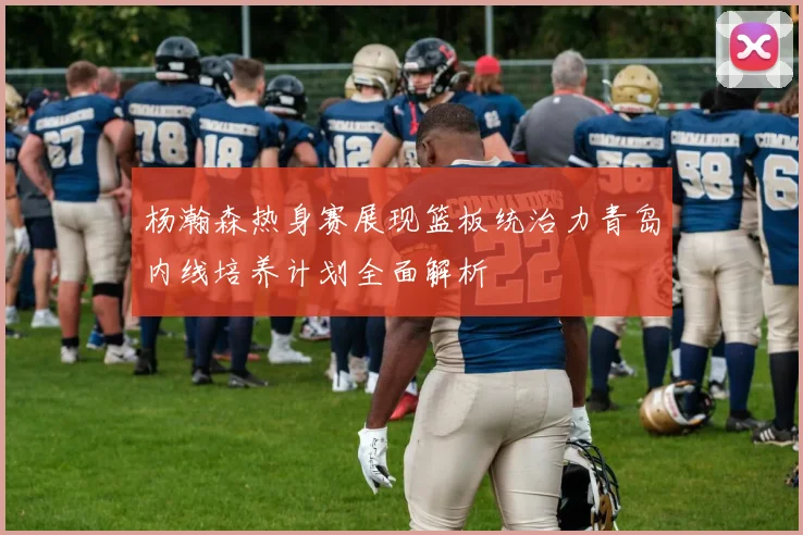 杨瀚森热身赛展现篮板统治力青岛内线培养计划全面解析