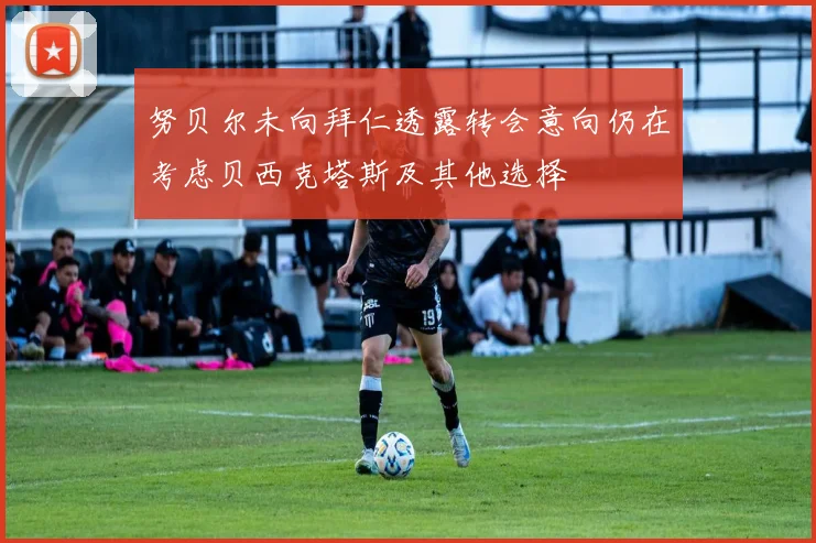 努贝尔未向拜仁透露转会意向仍在考虑贝西克塔斯及其他选择