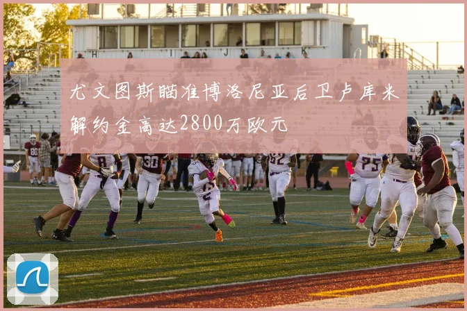 尤文图斯瞄准博洛尼亚后卫卢库米解约金高达2800万欧元