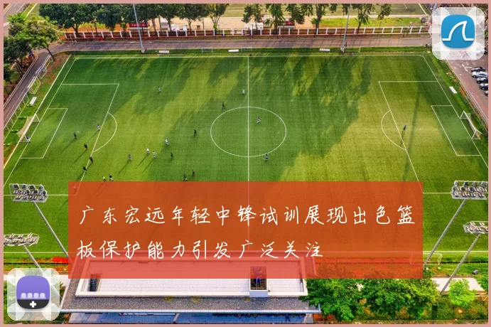 广东宏远年轻中锋试训展现出色篮板保护能力引发广泛关注