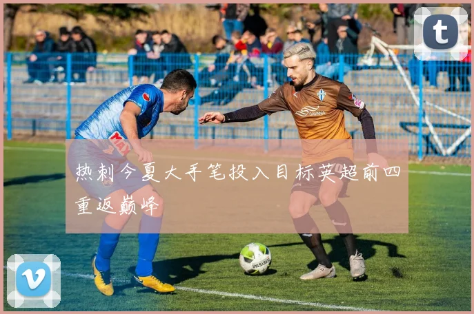 热刺今夏大手笔投入目标英超前四重返巅峰